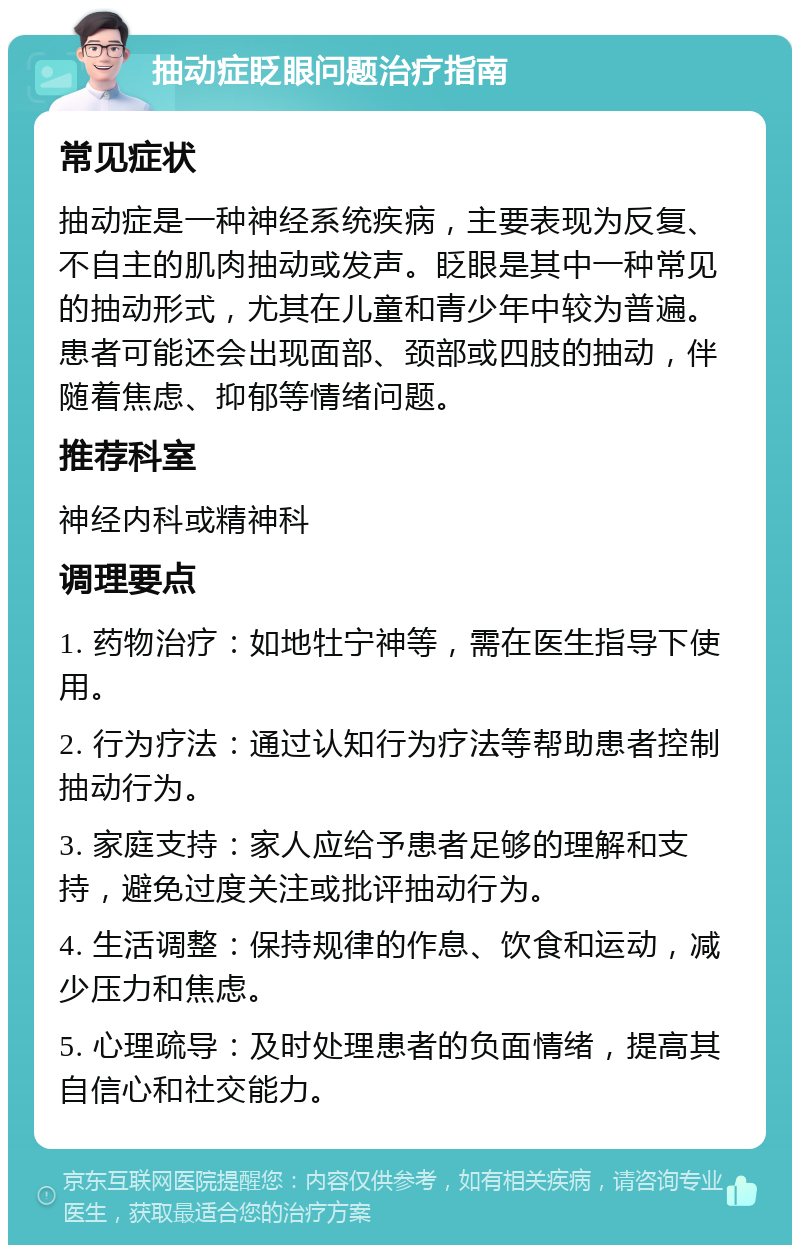 抽动症眨眼问题治疗指南 常见症状 抽动症是一种神经系统疾病，主要表现为反复、不自主的肌肉抽动或发声。眨眼是其中一种常见的抽动形式，尤其在儿童和青少年中较为普遍。患者可能还会出现面部、颈部或四肢的抽动，伴随着焦虑、抑郁等情绪问题。 推荐科室 神经内科或精神科 调理要点 1. 药物治疗：如地牡宁神等，需在医生指导下使用。 2. 行为疗法：通过认知行为疗法等帮助患者控制抽动行为。 3. 家庭支持：家人应给予患者足够的理解和支持，避免过度关注或批评抽动行为。 4. 生活调整：保持规律的作息、饮食和运动，减少压力和焦虑。 5. 心理疏导：及时处理患者的负面情绪，提高其自信心和社交能力。