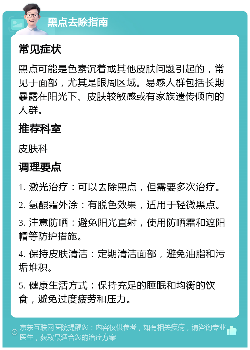 黑点去除指南 常见症状 黑点可能是色素沉着或其他皮肤问题引起的，常见于面部，尤其是眼周区域。易感人群包括长期暴露在阳光下、皮肤较敏感或有家族遗传倾向的人群。 推荐科室 皮肤科 调理要点 1. 激光治疗：可以去除黑点，但需要多次治疗。 2. 氢醌霜外涂：有脱色效果，适用于轻微黑点。 3. 注意防晒：避免阳光直射，使用防晒霜和遮阳帽等防护措施。 4. 保持皮肤清洁：定期清洁面部，避免油脂和污垢堆积。 5. 健康生活方式：保持充足的睡眠和均衡的饮食，避免过度疲劳和压力。