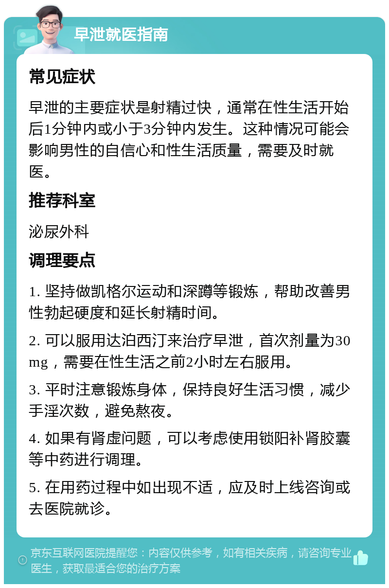 早泄就医指南 常见症状 早泄的主要症状是射精过快，通常在性生活开始后1分钟内或小于3分钟内发生。这种情况可能会影响男性的自信心和性生活质量，需要及时就医。 推荐科室 泌尿外科 调理要点 1. 坚持做凯格尔运动和深蹲等锻炼，帮助改善男性勃起硬度和延长射精时间。 2. 可以服用达泊西汀来治疗早泄，首次剂量为30mg，需要在性生活之前2小时左右服用。 3. 平时注意锻炼身体，保持良好生活习惯，减少手淫次数，避免熬夜。 4. 如果有肾虚问题，可以考虑使用锁阳补肾胶囊等中药进行调理。 5. 在用药过程中如出现不适，应及时上线咨询或去医院就诊。