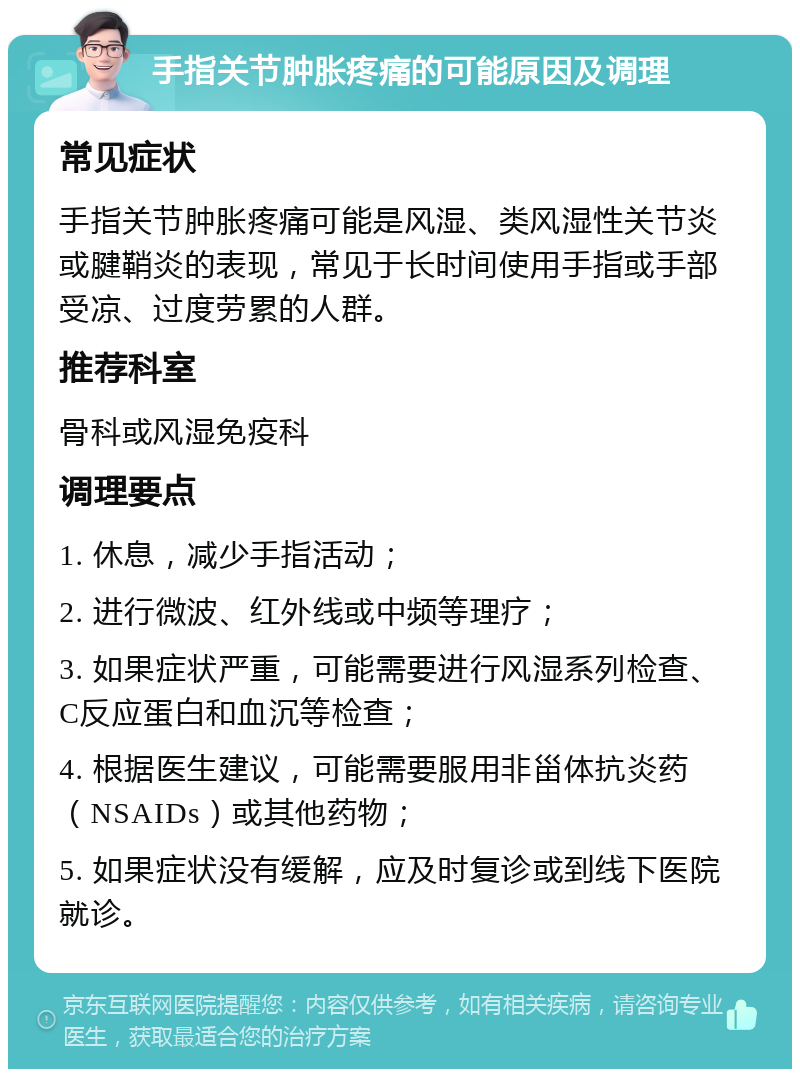 手指关节肿胀疼痛的可能原因及调理 常见症状 手指关节肿胀疼痛可能是风湿、类风湿性关节炎或腱鞘炎的表现，常见于长时间使用手指或手部受凉、过度劳累的人群。 推荐科室 骨科或风湿免疫科 调理要点 1. 休息，减少手指活动； 2. 进行微波、红外线或中频等理疗； 3. 如果症状严重，可能需要进行风湿系列检查、C反应蛋白和血沉等检查； 4. 根据医生建议，可能需要服用非甾体抗炎药（NSAIDs）或其他药物； 5. 如果症状没有缓解，应及时复诊或到线下医院就诊。