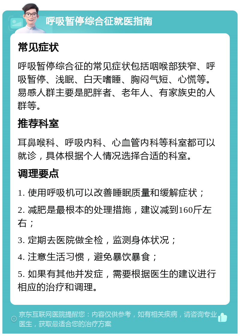 呼吸暂停综合征就医指南 常见症状 呼吸暂停综合征的常见症状包括咽喉部狭窄、呼吸暂停、浅眠、白天嗜睡、胸闷气短、心慌等。易感人群主要是肥胖者、老年人、有家族史的人群等。 推荐科室 耳鼻喉科、呼吸内科、心血管内科等科室都可以就诊，具体根据个人情况选择合适的科室。 调理要点 1. 使用呼吸机可以改善睡眠质量和缓解症状； 2. 减肥是最根本的处理措施，建议减到160斤左右； 3. 定期去医院做全检，监测身体状况； 4. 注意生活习惯，避免暴饮暴食； 5. 如果有其他并发症，需要根据医生的建议进行相应的治疗和调理。