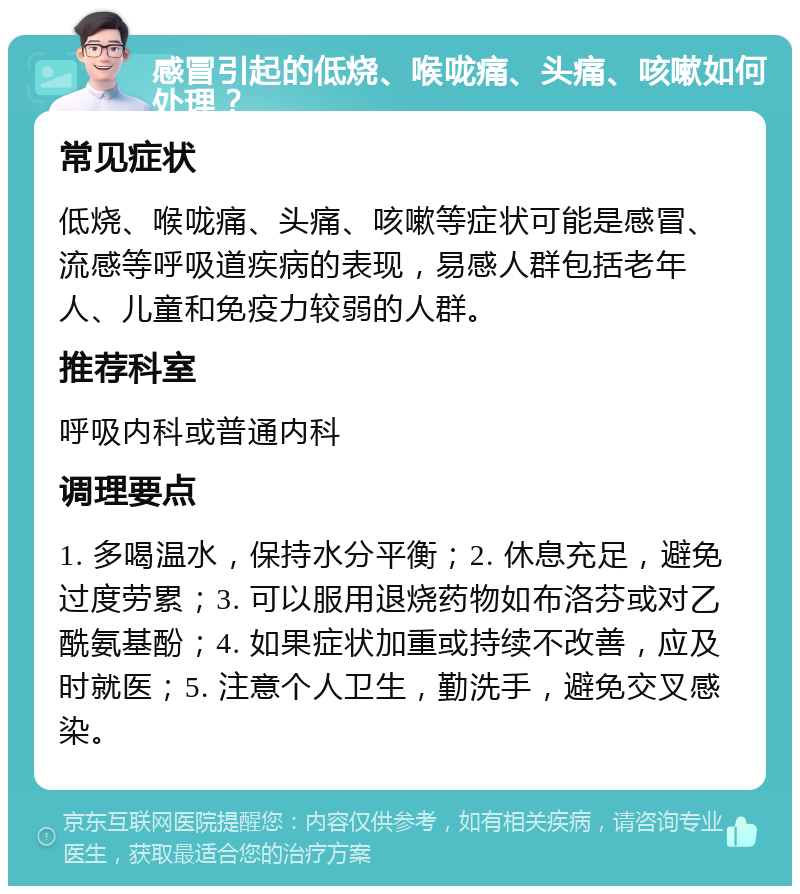 感冒引起的低烧、喉咙痛、头痛、咳嗽如何处理？ 常见症状 低烧、喉咙痛、头痛、咳嗽等症状可能是感冒、流感等呼吸道疾病的表现，易感人群包括老年人、儿童和免疫力较弱的人群。 推荐科室 呼吸内科或普通内科 调理要点 1. 多喝温水，保持水分平衡；2. 休息充足，避免过度劳累；3. 可以服用退烧药物如布洛芬或对乙酰氨基酚；4. 如果症状加重或持续不改善，应及时就医；5. 注意个人卫生，勤洗手，避免交叉感染。