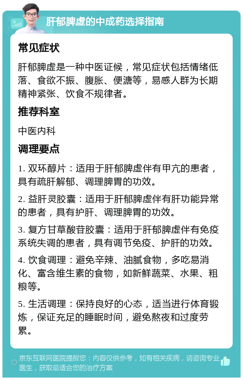 肝郁脾虚的中成药选择指南 常见症状 肝郁脾虚是一种中医证候，常见症状包括情绪低落、食欲不振、腹胀、便溏等，易感人群为长期精神紧张、饮食不规律者。 推荐科室 中医内科 调理要点 1. 双环醇片：适用于肝郁脾虚伴有甲亢的患者，具有疏肝解郁、调理脾胃的功效。 2. 益肝灵胶囊：适用于肝郁脾虚伴有肝功能异常的患者，具有护肝、调理脾胃的功效。 3. 复方甘草酸苷胶囊：适用于肝郁脾虚伴有免疫系统失调的患者，具有调节免疫、护肝的功效。 4. 饮食调理：避免辛辣、油腻食物，多吃易消化、富含维生素的食物，如新鲜蔬菜、水果、粗粮等。 5. 生活调理：保持良好的心态，适当进行体育锻炼，保证充足的睡眠时间，避免熬夜和过度劳累。