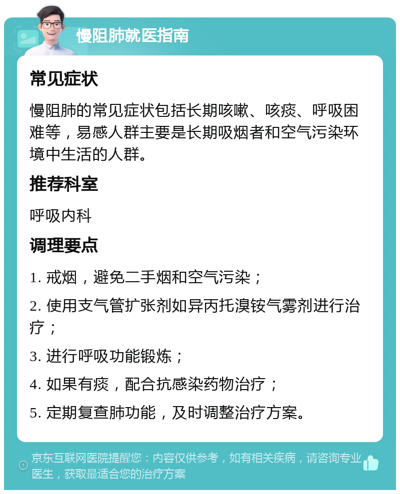 慢阻肺就医指南 常见症状 慢阻肺的常见症状包括长期咳嗽、咳痰、呼吸困难等，易感人群主要是长期吸烟者和空气污染环境中生活的人群。 推荐科室 呼吸内科 调理要点 1. 戒烟，避免二手烟和空气污染； 2. 使用支气管扩张剂如异丙托溴铵气雾剂进行治疗； 3. 进行呼吸功能锻炼； 4. 如果有痰，配合抗感染药物治疗； 5. 定期复查肺功能，及时调整治疗方案。