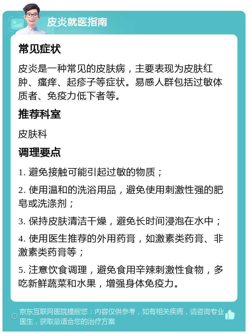 皮炎就医指南 常见症状 皮炎是一种常见的皮肤病，主要表现为皮肤红肿、瘙痒、起疹子等症状。易感人群包括过敏体质者、免疫力低下者等。 推荐科室 皮肤科 调理要点 1. 避免接触可能引起过敏的物质； 2. 使用温和的洗浴用品，避免使用刺激性强的肥皂或洗涤剂； 3. 保持皮肤清洁干燥，避免长时间浸泡在水中； 4. 使用医生推荐的外用药膏，如激素类药膏、非激素类药膏等； 5. 注意饮食调理，避免食用辛辣刺激性食物，多吃新鲜蔬菜和水果，增强身体免疫力。