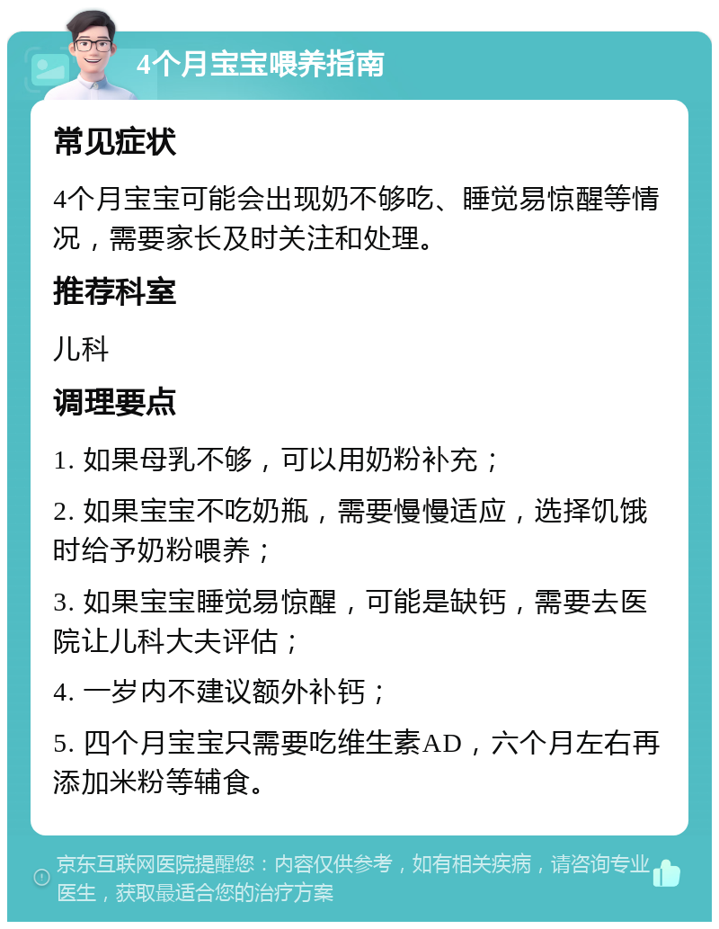 4个月宝宝喂养指南 常见症状 4个月宝宝可能会出现奶不够吃、睡觉易惊醒等情况，需要家长及时关注和处理。 推荐科室 儿科 调理要点 1. 如果母乳不够，可以用奶粉补充； 2. 如果宝宝不吃奶瓶，需要慢慢适应，选择饥饿时给予奶粉喂养； 3. 如果宝宝睡觉易惊醒，可能是缺钙，需要去医院让儿科大夫评估； 4. 一岁内不建议额外补钙； 5. 四个月宝宝只需要吃维生素AD，六个月左右再添加米粉等辅食。