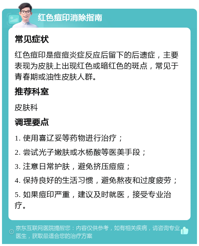 红色痘印消除指南 常见症状 红色痘印是痘痘炎症反应后留下的后遗症，主要表现为皮肤上出现红色或暗红色的斑点，常见于青春期或油性皮肤人群。 推荐科室 皮肤科 调理要点 1. 使用喜辽妥等药物进行治疗； 2. 尝试光子嫩肤或水杨酸等医美手段； 3. 注意日常护肤，避免挤压痘痘； 4. 保持良好的生活习惯，避免熬夜和过度疲劳； 5. 如果痘印严重，建议及时就医，接受专业治疗。