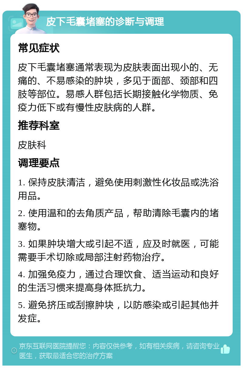 皮下毛囊堵塞的诊断与调理 常见症状 皮下毛囊堵塞通常表现为皮肤表面出现小的、无痛的、不易感染的肿块，多见于面部、颈部和四肢等部位。易感人群包括长期接触化学物质、免疫力低下或有慢性皮肤病的人群。 推荐科室 皮肤科 调理要点 1. 保持皮肤清洁，避免使用刺激性化妆品或洗浴用品。 2. 使用温和的去角质产品，帮助清除毛囊内的堵塞物。 3. 如果肿块增大或引起不适，应及时就医，可能需要手术切除或局部注射药物治疗。 4. 加强免疫力，通过合理饮食、适当运动和良好的生活习惯来提高身体抵抗力。 5. 避免挤压或刮擦肿块，以防感染或引起其他并发症。