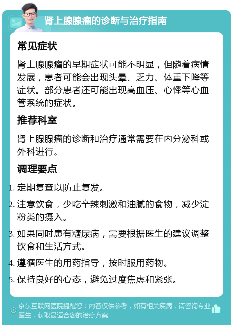 肾上腺腺瘤的诊断与治疗指南 常见症状 肾上腺腺瘤的早期症状可能不明显，但随着病情发展，患者可能会出现头晕、乏力、体重下降等症状。部分患者还可能出现高血压、心悸等心血管系统的症状。 推荐科室 肾上腺腺瘤的诊断和治疗通常需要在内分泌科或外科进行。 调理要点 定期复查以防止复发。 注意饮食，少吃辛辣刺激和油腻的食物，减少淀粉类的摄入。 如果同时患有糖尿病，需要根据医生的建议调整饮食和生活方式。 遵循医生的用药指导，按时服用药物。 保持良好的心态，避免过度焦虑和紧张。