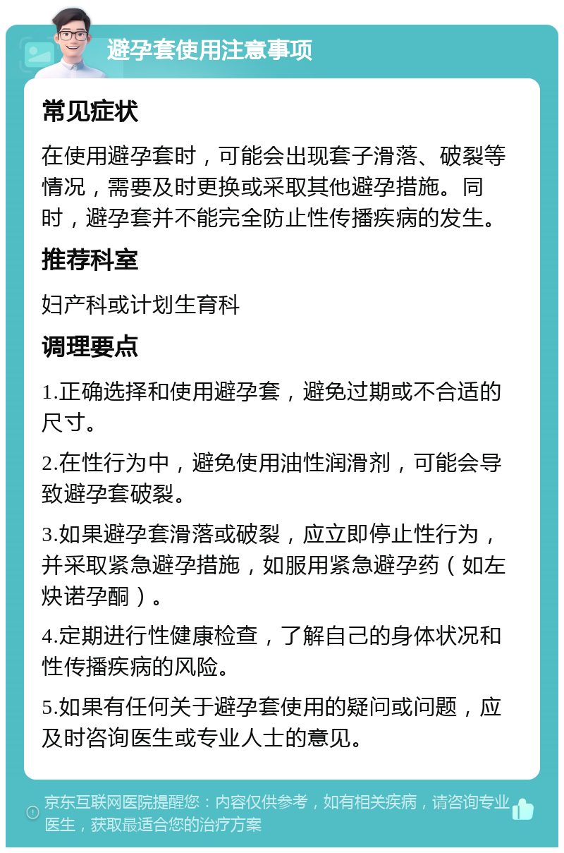 避孕套使用注意事项 常见症状 在使用避孕套时，可能会出现套子滑落、破裂等情况，需要及时更换或采取其他避孕措施。同时，避孕套并不能完全防止性传播疾病的发生。 推荐科室 妇产科或计划生育科 调理要点 1.正确选择和使用避孕套，避免过期或不合适的尺寸。 2.在性行为中，避免使用油性润滑剂，可能会导致避孕套破裂。 3.如果避孕套滑落或破裂，应立即停止性行为，并采取紧急避孕措施，如服用紧急避孕药（如左炔诺孕酮）。 4.定期进行性健康检查，了解自己的身体状况和性传播疾病的风险。 5.如果有任何关于避孕套使用的疑问或问题，应及时咨询医生或专业人士的意见。