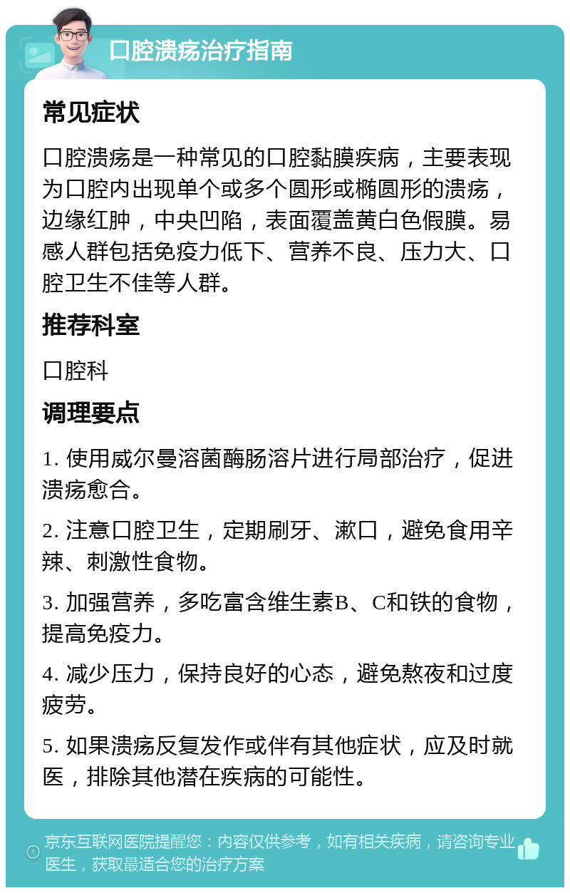 口腔溃疡治疗指南 常见症状 口腔溃疡是一种常见的口腔黏膜疾病，主要表现为口腔内出现单个或多个圆形或椭圆形的溃疡，边缘红肿，中央凹陷，表面覆盖黄白色假膜。易感人群包括免疫力低下、营养不良、压力大、口腔卫生不佳等人群。 推荐科室 口腔科 调理要点 1. 使用威尔曼溶菌酶肠溶片进行局部治疗，促进溃疡愈合。 2. 注意口腔卫生，定期刷牙、漱口，避免食用辛辣、刺激性食物。 3. 加强营养，多吃富含维生素B、C和铁的食物，提高免疫力。 4. 减少压力，保持良好的心态，避免熬夜和过度疲劳。 5. 如果溃疡反复发作或伴有其他症状，应及时就医，排除其他潜在疾病的可能性。