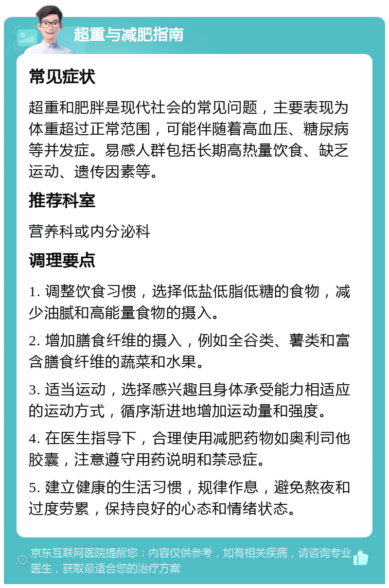 超重与减肥指南 常见症状 超重和肥胖是现代社会的常见问题，主要表现为体重超过正常范围，可能伴随着高血压、糖尿病等并发症。易感人群包括长期高热量饮食、缺乏运动、遗传因素等。 推荐科室 营养科或内分泌科 调理要点 1. 调整饮食习惯，选择低盐低脂低糖的食物，减少油腻和高能量食物的摄入。 2. 增加膳食纤维的摄入，例如全谷类、薯类和富含膳食纤维的蔬菜和水果。 3. 适当运动，选择感兴趣且身体承受能力相适应的运动方式，循序渐进地增加运动量和强度。 4. 在医生指导下，合理使用减肥药物如奥利司他胶囊，注意遵守用药说明和禁忌症。 5. 建立健康的生活习惯，规律作息，避免熬夜和过度劳累，保持良好的心态和情绪状态。