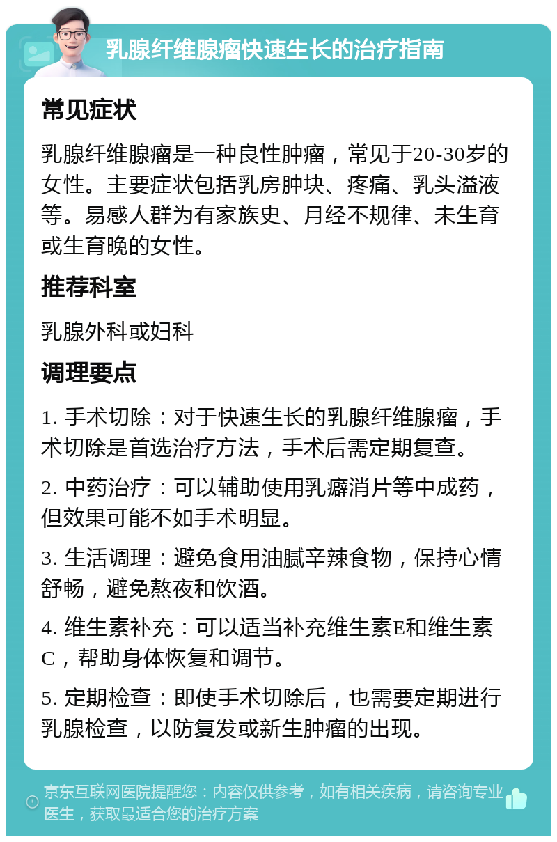 乳腺纤维腺瘤快速生长的治疗指南 常见症状 乳腺纤维腺瘤是一种良性肿瘤，常见于20-30岁的女性。主要症状包括乳房肿块、疼痛、乳头溢液等。易感人群为有家族史、月经不规律、未生育或生育晚的女性。 推荐科室 乳腺外科或妇科 调理要点 1. 手术切除：对于快速生长的乳腺纤维腺瘤，手术切除是首选治疗方法，手术后需定期复查。 2. 中药治疗：可以辅助使用乳癖消片等中成药，但效果可能不如手术明显。 3. 生活调理：避免食用油腻辛辣食物，保持心情舒畅，避免熬夜和饮酒。 4. 维生素补充：可以适当补充维生素E和维生素C，帮助身体恢复和调节。 5. 定期检查：即使手术切除后，也需要定期进行乳腺检查，以防复发或新生肿瘤的出现。