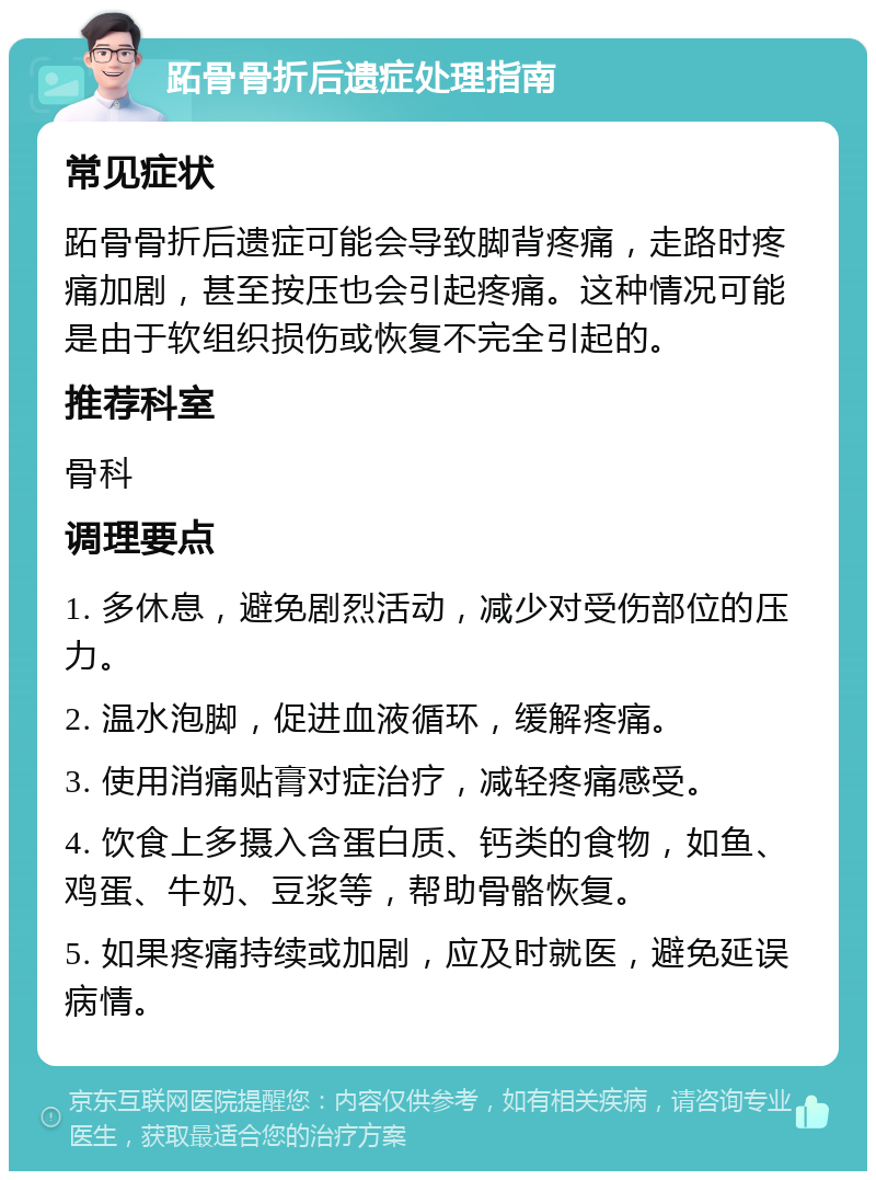 跖骨骨折后遗症处理指南 常见症状 跖骨骨折后遗症可能会导致脚背疼痛，走路时疼痛加剧，甚至按压也会引起疼痛。这种情况可能是由于软组织损伤或恢复不完全引起的。 推荐科室 骨科 调理要点 1. 多休息，避免剧烈活动，减少对受伤部位的压力。 2. 温水泡脚，促进血液循环，缓解疼痛。 3. 使用消痛贴膏对症治疗，减轻疼痛感受。 4. 饮食上多摄入含蛋白质、钙类的食物，如鱼、鸡蛋、牛奶、豆浆等，帮助骨骼恢复。 5. 如果疼痛持续或加剧，应及时就医，避免延误病情。