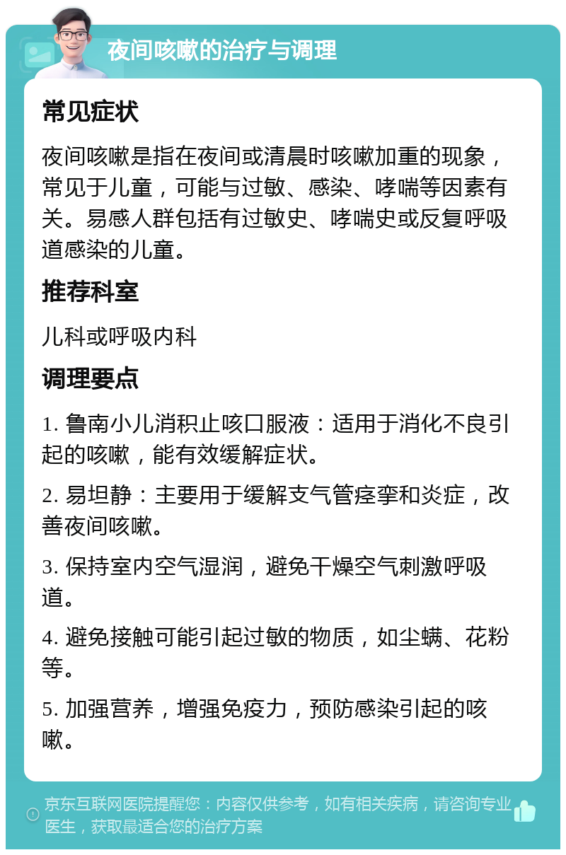 夜间咳嗽的治疗与调理 常见症状 夜间咳嗽是指在夜间或清晨时咳嗽加重的现象，常见于儿童，可能与过敏、感染、哮喘等因素有关。易感人群包括有过敏史、哮喘史或反复呼吸道感染的儿童。 推荐科室 儿科或呼吸内科 调理要点 1. 鲁南小儿消积止咳口服液：适用于消化不良引起的咳嗽，能有效缓解症状。 2. 易坦静：主要用于缓解支气管痉挛和炎症，改善夜间咳嗽。 3. 保持室内空气湿润，避免干燥空气刺激呼吸道。 4. 避免接触可能引起过敏的物质，如尘螨、花粉等。 5. 加强营养，增强免疫力，预防感染引起的咳嗽。