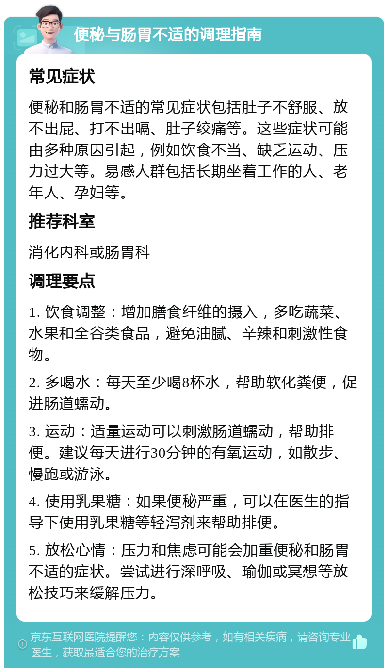 便秘与肠胃不适的调理指南 常见症状 便秘和肠胃不适的常见症状包括肚子不舒服、放不出屁、打不出嗝、肚子绞痛等。这些症状可能由多种原因引起，例如饮食不当、缺乏运动、压力过大等。易感人群包括长期坐着工作的人、老年人、孕妇等。 推荐科室 消化内科或肠胃科 调理要点 1. 饮食调整：增加膳食纤维的摄入，多吃蔬菜、水果和全谷类食品，避免油腻、辛辣和刺激性食物。 2. 多喝水：每天至少喝8杯水，帮助软化粪便，促进肠道蠕动。 3. 运动：适量运动可以刺激肠道蠕动，帮助排便。建议每天进行30分钟的有氧运动，如散步、慢跑或游泳。 4. 使用乳果糖：如果便秘严重，可以在医生的指导下使用乳果糖等轻泻剂来帮助排便。 5. 放松心情：压力和焦虑可能会加重便秘和肠胃不适的症状。尝试进行深呼吸、瑜伽或冥想等放松技巧来缓解压力。