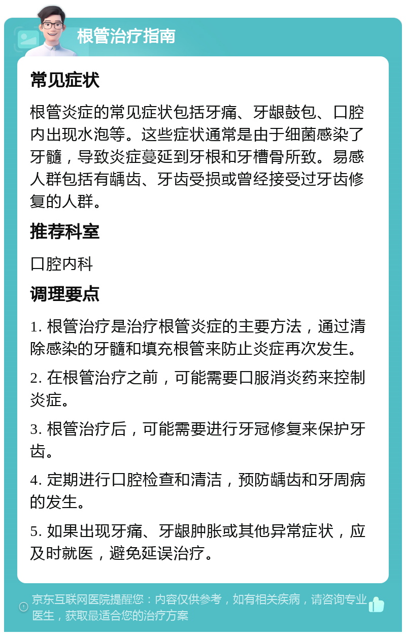 根管治疗指南 常见症状 根管炎症的常见症状包括牙痛、牙龈鼓包、口腔内出现水泡等。这些症状通常是由于细菌感染了牙髓，导致炎症蔓延到牙根和牙槽骨所致。易感人群包括有龋齿、牙齿受损或曾经接受过牙齿修复的人群。 推荐科室 口腔内科 调理要点 1. 根管治疗是治疗根管炎症的主要方法，通过清除感染的牙髓和填充根管来防止炎症再次发生。 2. 在根管治疗之前，可能需要口服消炎药来控制炎症。 3. 根管治疗后，可能需要进行牙冠修复来保护牙齿。 4. 定期进行口腔检查和清洁，预防龋齿和牙周病的发生。 5. 如果出现牙痛、牙龈肿胀或其他异常症状，应及时就医，避免延误治疗。