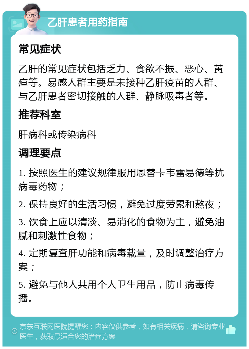 乙肝患者用药指南 常见症状 乙肝的常见症状包括乏力、食欲不振、恶心、黄疸等。易感人群主要是未接种乙肝疫苗的人群、与乙肝患者密切接触的人群、静脉吸毒者等。 推荐科室 肝病科或传染病科 调理要点 1. 按照医生的建议规律服用恩替卡韦雷易德等抗病毒药物； 2. 保持良好的生活习惯，避免过度劳累和熬夜； 3. 饮食上应以清淡、易消化的食物为主，避免油腻和刺激性食物； 4. 定期复查肝功能和病毒载量，及时调整治疗方案； 5. 避免与他人共用个人卫生用品，防止病毒传播。