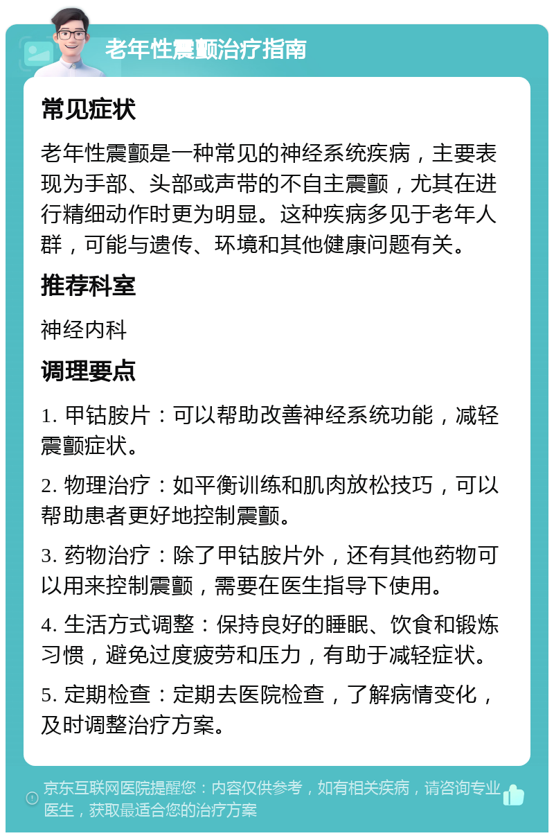 老年性震颤治疗指南 常见症状 老年性震颤是一种常见的神经系统疾病，主要表现为手部、头部或声带的不自主震颤，尤其在进行精细动作时更为明显。这种疾病多见于老年人群，可能与遗传、环境和其他健康问题有关。 推荐科室 神经内科 调理要点 1. 甲钴胺片：可以帮助改善神经系统功能，减轻震颤症状。 2. 物理治疗：如平衡训练和肌肉放松技巧，可以帮助患者更好地控制震颤。 3. 药物治疗：除了甲钴胺片外，还有其他药物可以用来控制震颤，需要在医生指导下使用。 4. 生活方式调整：保持良好的睡眠、饮食和锻炼习惯，避免过度疲劳和压力，有助于减轻症状。 5. 定期检查：定期去医院检查，了解病情变化，及时调整治疗方案。