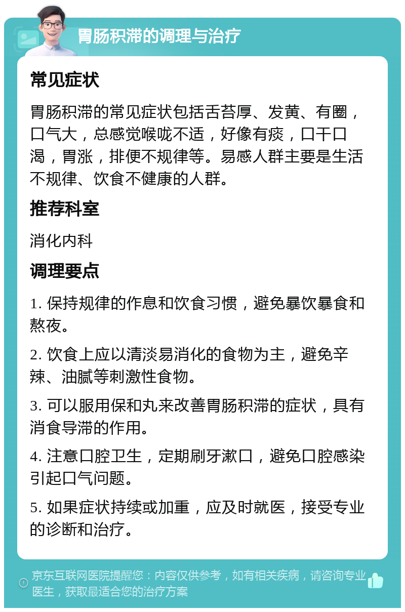 胃肠积滞的调理与治疗 常见症状 胃肠积滞的常见症状包括舌苔厚、发黄、有圈，口气大，总感觉喉咙不适，好像有痰，口干口渴，胃涨，排便不规律等。易感人群主要是生活不规律、饮食不健康的人群。 推荐科室 消化内科 调理要点 1. 保持规律的作息和饮食习惯，避免暴饮暴食和熬夜。 2. 饮食上应以清淡易消化的食物为主，避免辛辣、油腻等刺激性食物。 3. 可以服用保和丸来改善胃肠积滞的症状，具有消食导滞的作用。 4. 注意口腔卫生，定期刷牙漱口，避免口腔感染引起口气问题。 5. 如果症状持续或加重，应及时就医，接受专业的诊断和治疗。