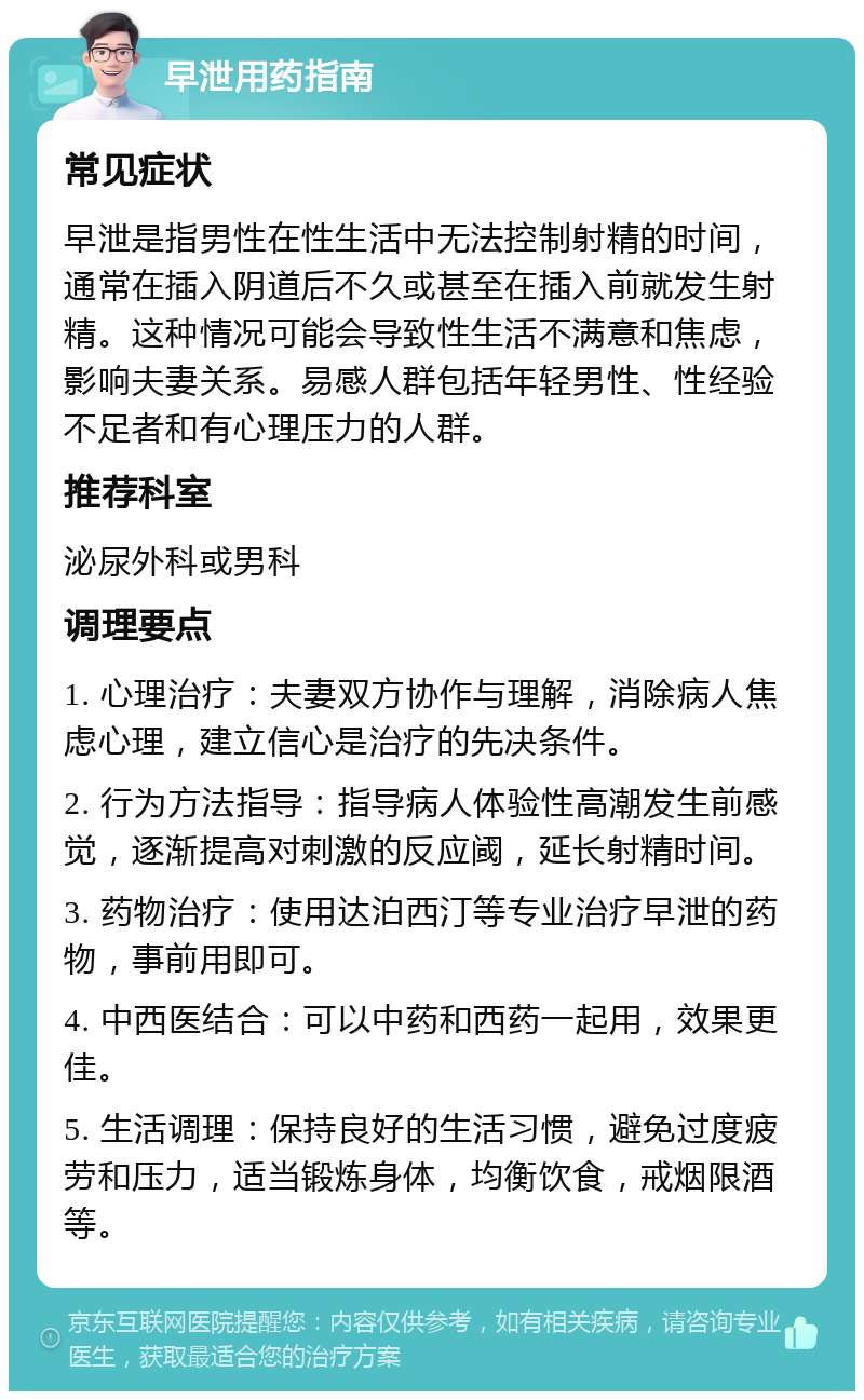 早泄用药指南 常见症状 早泄是指男性在性生活中无法控制射精的时间，通常在插入阴道后不久或甚至在插入前就发生射精。这种情况可能会导致性生活不满意和焦虑，影响夫妻关系。易感人群包括年轻男性、性经验不足者和有心理压力的人群。 推荐科室 泌尿外科或男科 调理要点 1. 心理治疗：夫妻双方协作与理解，消除病人焦虑心理，建立信心是治疗的先决条件。 2. 行为方法指导：指导病人体验性高潮发生前感觉，逐渐提高对刺激的反应阈，延长射精时间。 3. 药物治疗：使用达泊西汀等专业治疗早泄的药物，事前用即可。 4. 中西医结合：可以中药和西药一起用，效果更佳。 5. 生活调理：保持良好的生活习惯，避免过度疲劳和压力，适当锻炼身体，均衡饮食，戒烟限酒等。