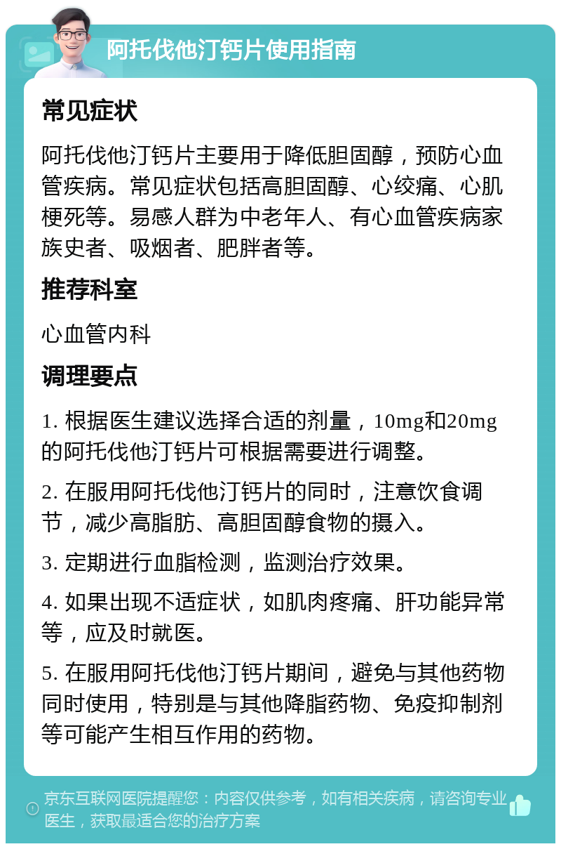 阿托伐他汀钙片使用指南 常见症状 阿托伐他汀钙片主要用于降低胆固醇，预防心血管疾病。常见症状包括高胆固醇、心绞痛、心肌梗死等。易感人群为中老年人、有心血管疾病家族史者、吸烟者、肥胖者等。 推荐科室 心血管内科 调理要点 1. 根据医生建议选择合适的剂量，10mg和20mg的阿托伐他汀钙片可根据需要进行调整。 2. 在服用阿托伐他汀钙片的同时，注意饮食调节，减少高脂肪、高胆固醇食物的摄入。 3. 定期进行血脂检测，监测治疗效果。 4. 如果出现不适症状，如肌肉疼痛、肝功能异常等，应及时就医。 5. 在服用阿托伐他汀钙片期间，避免与其他药物同时使用，特别是与其他降脂药物、免疫抑制剂等可能产生相互作用的药物。