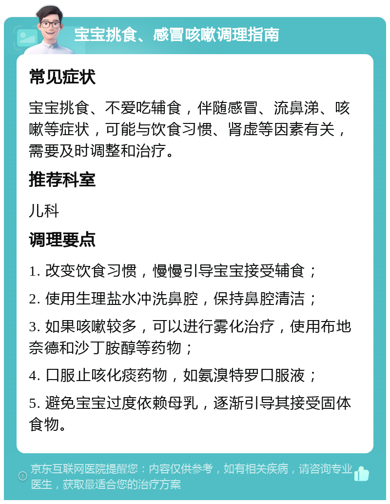 宝宝挑食、感冒咳嗽调理指南 常见症状 宝宝挑食、不爱吃辅食，伴随感冒、流鼻涕、咳嗽等症状，可能与饮食习惯、肾虚等因素有关，需要及时调整和治疗。 推荐科室 儿科 调理要点 1. 改变饮食习惯，慢慢引导宝宝接受辅食； 2. 使用生理盐水冲洗鼻腔，保持鼻腔清洁； 3. 如果咳嗽较多，可以进行雾化治疗，使用布地奈德和沙丁胺醇等药物； 4. 口服止咳化痰药物，如氨溴特罗口服液； 5. 避免宝宝过度依赖母乳，逐渐引导其接受固体食物。