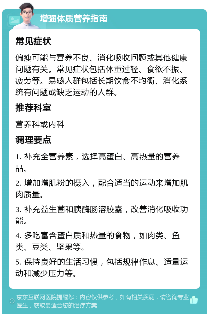 增强体质营养指南 常见症状 偏瘦可能与营养不良、消化吸收问题或其他健康问题有关。常见症状包括体重过轻、食欲不振、疲劳等。易感人群包括长期饮食不均衡、消化系统有问题或缺乏运动的人群。 推荐科室 营养科或内科 调理要点 1. 补充全营养素，选择高蛋白、高热量的营养品。 2. 增加增肌粉的摄入，配合适当的运动来增加肌肉质量。 3. 补充益生菌和胰酶肠溶胶囊，改善消化吸收功能。 4. 多吃富含蛋白质和热量的食物，如肉类、鱼类、豆类、坚果等。 5. 保持良好的生活习惯，包括规律作息、适量运动和减少压力等。