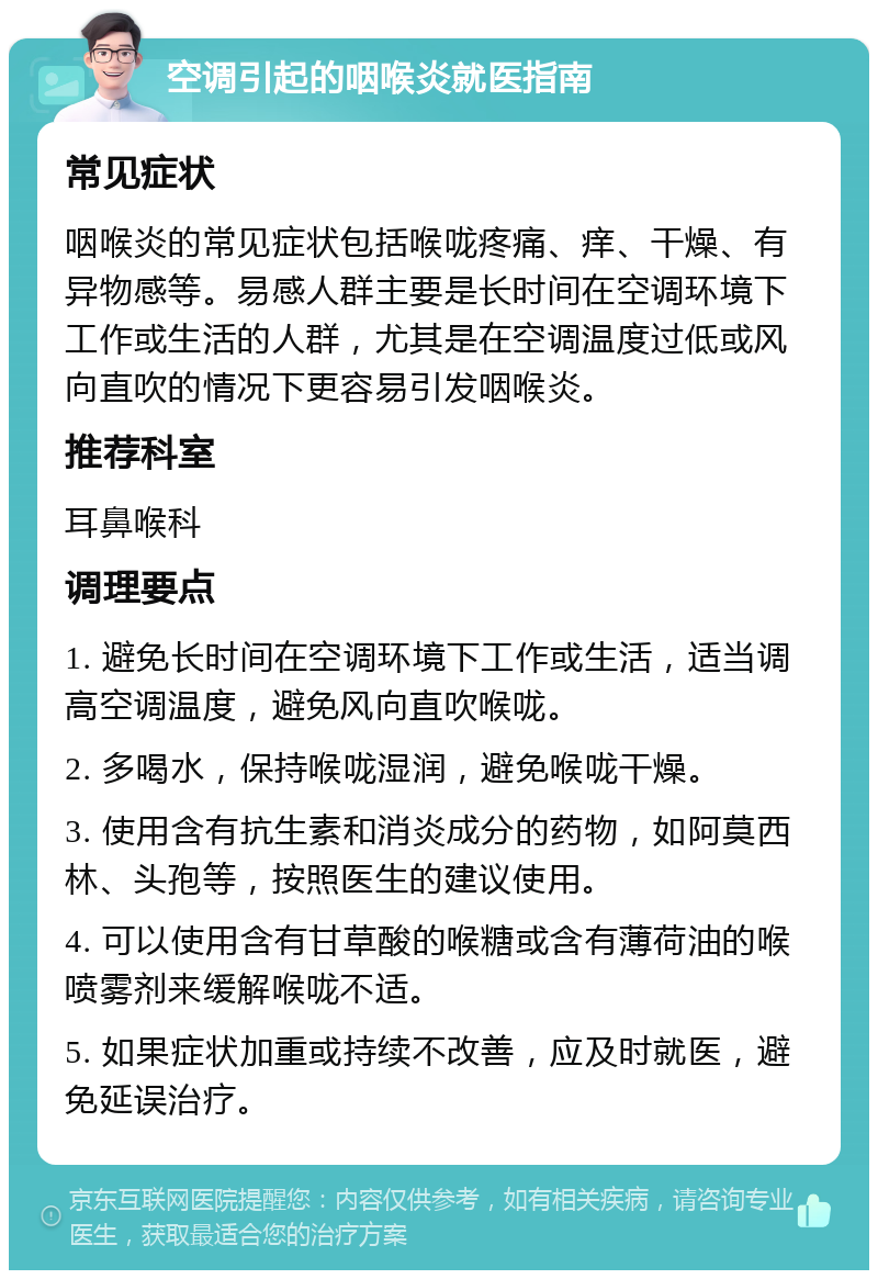 空调引起的咽喉炎就医指南 常见症状 咽喉炎的常见症状包括喉咙疼痛、痒、干燥、有异物感等。易感人群主要是长时间在空调环境下工作或生活的人群，尤其是在空调温度过低或风向直吹的情况下更容易引发咽喉炎。 推荐科室 耳鼻喉科 调理要点 1. 避免长时间在空调环境下工作或生活，适当调高空调温度，避免风向直吹喉咙。 2. 多喝水，保持喉咙湿润，避免喉咙干燥。 3. 使用含有抗生素和消炎成分的药物，如阿莫西林、头孢等，按照医生的建议使用。 4. 可以使用含有甘草酸的喉糖或含有薄荷油的喉喷雾剂来缓解喉咙不适。 5. 如果症状加重或持续不改善，应及时就医，避免延误治疗。