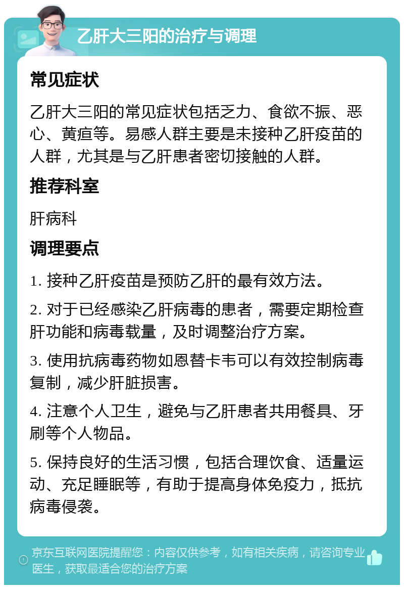 乙肝大三阳的治疗与调理 常见症状 乙肝大三阳的常见症状包括乏力、食欲不振、恶心、黄疸等。易感人群主要是未接种乙肝疫苗的人群，尤其是与乙肝患者密切接触的人群。 推荐科室 肝病科 调理要点 1. 接种乙肝疫苗是预防乙肝的最有效方法。 2. 对于已经感染乙肝病毒的患者，需要定期检查肝功能和病毒载量，及时调整治疗方案。 3. 使用抗病毒药物如恩替卡韦可以有效控制病毒复制，减少肝脏损害。 4. 注意个人卫生，避免与乙肝患者共用餐具、牙刷等个人物品。 5. 保持良好的生活习惯，包括合理饮食、适量运动、充足睡眠等，有助于提高身体免疫力，抵抗病毒侵袭。