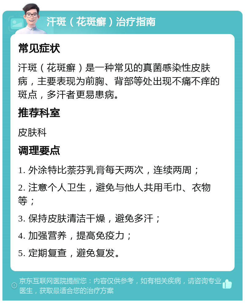 汗斑（花斑癣）治疗指南 常见症状 汗斑（花斑癣）是一种常见的真菌感染性皮肤病，主要表现为前胸、背部等处出现不痛不痒的斑点，多汗者更易患病。 推荐科室 皮肤科 调理要点 1. 外涂特比萘芬乳膏每天两次，连续两周； 2. 注意个人卫生，避免与他人共用毛巾、衣物等； 3. 保持皮肤清洁干燥，避免多汗； 4. 加强营养，提高免疫力； 5. 定期复查，避免复发。