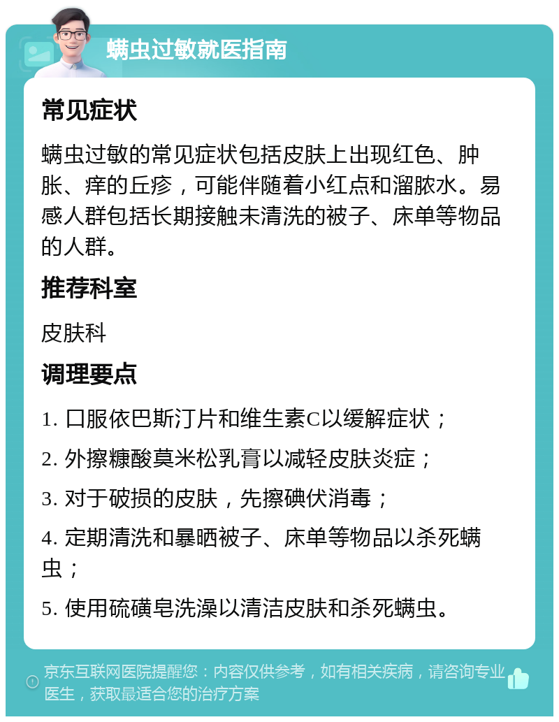 螨虫过敏就医指南 常见症状 螨虫过敏的常见症状包括皮肤上出现红色、肿胀、痒的丘疹，可能伴随着小红点和溜脓水。易感人群包括长期接触未清洗的被子、床单等物品的人群。 推荐科室 皮肤科 调理要点 1. 口服依巴斯汀片和维生素C以缓解症状； 2. 外擦糠酸莫米松乳膏以减轻皮肤炎症； 3. 对于破损的皮肤，先擦碘伏消毒； 4. 定期清洗和暴晒被子、床单等物品以杀死螨虫； 5. 使用硫磺皂洗澡以清洁皮肤和杀死螨虫。