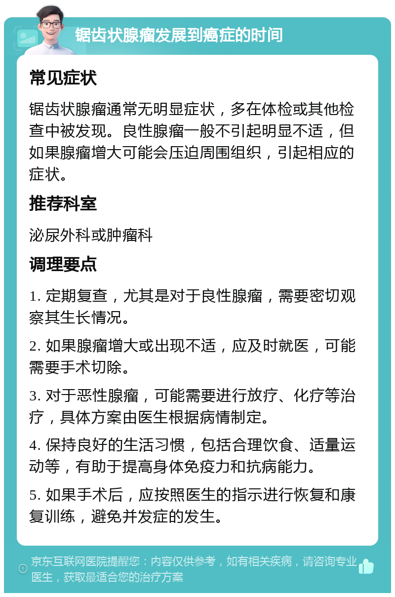 锯齿状腺瘤发展到癌症的时间 常见症状 锯齿状腺瘤通常无明显症状，多在体检或其他检查中被发现。良性腺瘤一般不引起明显不适，但如果腺瘤增大可能会压迫周围组织，引起相应的症状。 推荐科室 泌尿外科或肿瘤科 调理要点 1. 定期复查，尤其是对于良性腺瘤，需要密切观察其生长情况。 2. 如果腺瘤增大或出现不适，应及时就医，可能需要手术切除。 3. 对于恶性腺瘤，可能需要进行放疗、化疗等治疗，具体方案由医生根据病情制定。 4. 保持良好的生活习惯，包括合理饮食、适量运动等，有助于提高身体免疫力和抗病能力。 5. 如果手术后，应按照医生的指示进行恢复和康复训练，避免并发症的发生。