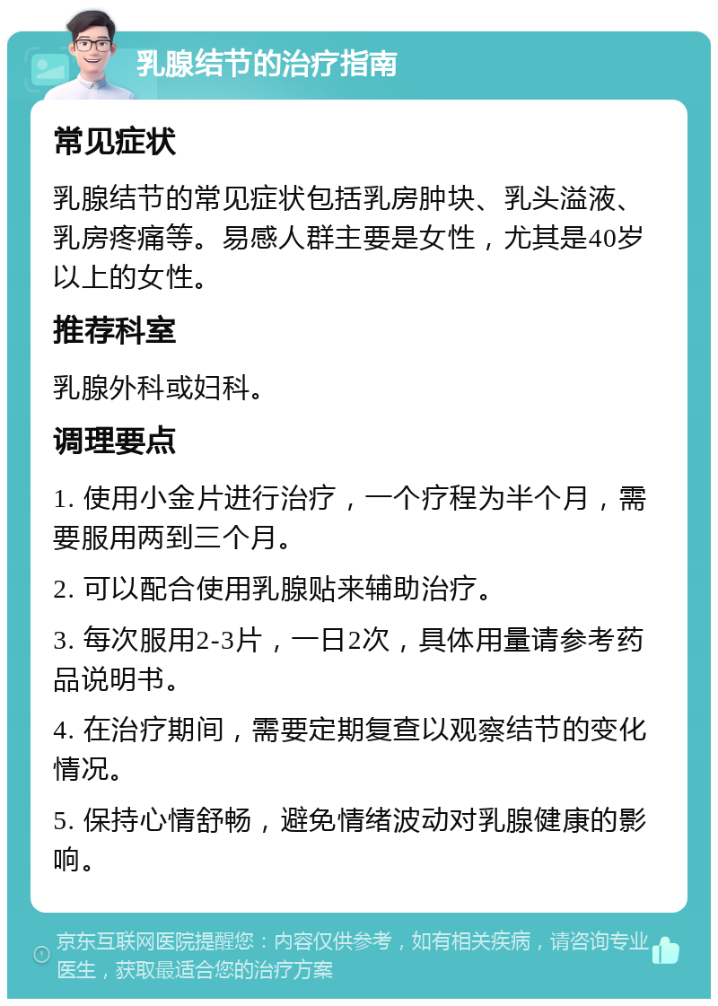 乳腺结节的治疗指南 常见症状 乳腺结节的常见症状包括乳房肿块、乳头溢液、乳房疼痛等。易感人群主要是女性，尤其是40岁以上的女性。 推荐科室 乳腺外科或妇科。 调理要点 1. 使用小金片进行治疗，一个疗程为半个月，需要服用两到三个月。 2. 可以配合使用乳腺贴来辅助治疗。 3. 每次服用2-3片，一日2次，具体用量请参考药品说明书。 4. 在治疗期间，需要定期复查以观察结节的变化情况。 5. 保持心情舒畅，避免情绪波动对乳腺健康的影响。