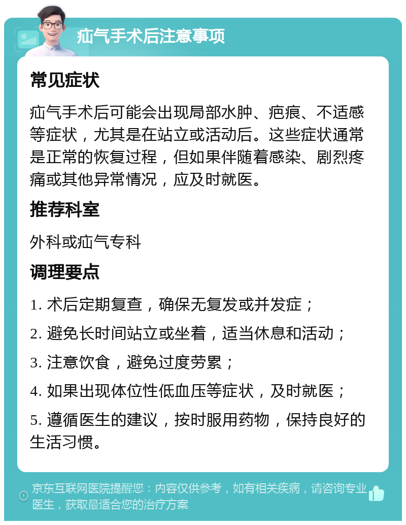 疝气手术后注意事项 常见症状 疝气手术后可能会出现局部水肿、疤痕、不适感等症状，尤其是在站立或活动后。这些症状通常是正常的恢复过程，但如果伴随着感染、剧烈疼痛或其他异常情况，应及时就医。 推荐科室 外科或疝气专科 调理要点 1. 术后定期复查，确保无复发或并发症； 2. 避免长时间站立或坐着，适当休息和活动； 3. 注意饮食，避免过度劳累； 4. 如果出现体位性低血压等症状，及时就医； 5. 遵循医生的建议，按时服用药物，保持良好的生活习惯。