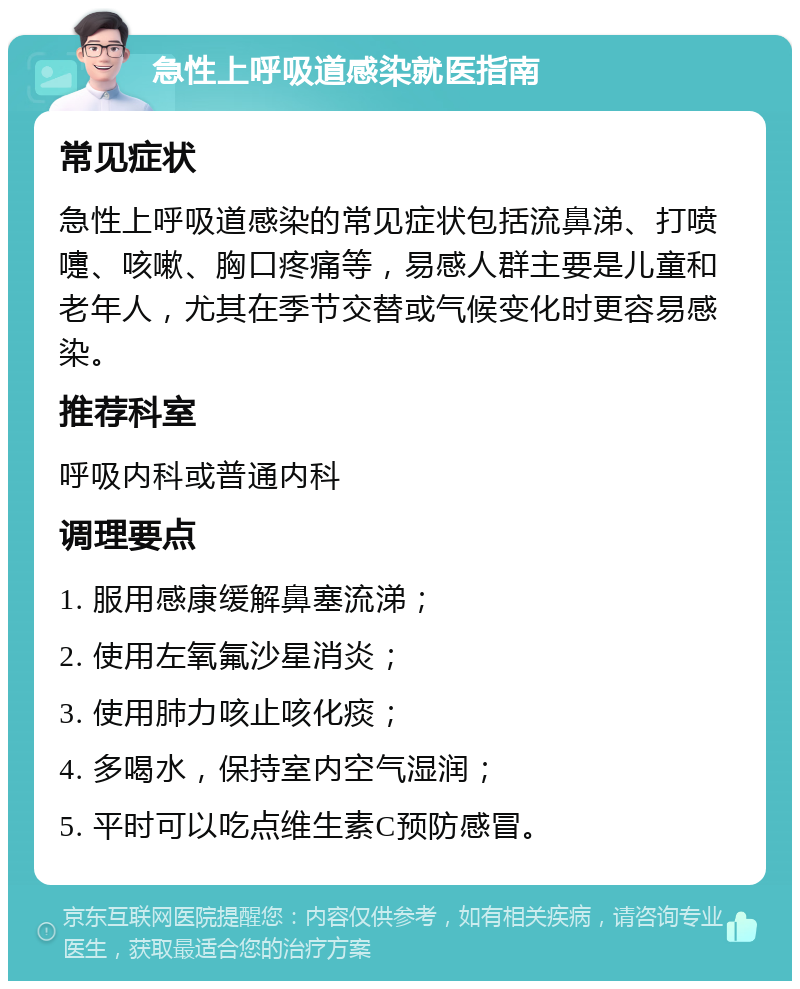 急性上呼吸道感染就医指南 常见症状 急性上呼吸道感染的常见症状包括流鼻涕、打喷嚏、咳嗽、胸口疼痛等，易感人群主要是儿童和老年人，尤其在季节交替或气候变化时更容易感染。 推荐科室 呼吸内科或普通内科 调理要点 1. 服用感康缓解鼻塞流涕； 2. 使用左氧氟沙星消炎； 3. 使用肺力咳止咳化痰； 4. 多喝水，保持室内空气湿润； 5. 平时可以吃点维生素C预防感冒。