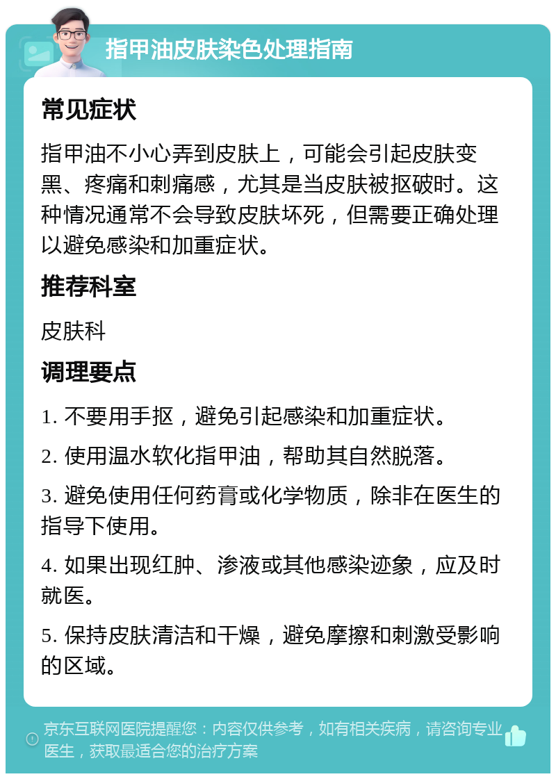 指甲油皮肤染色处理指南 常见症状 指甲油不小心弄到皮肤上，可能会引起皮肤变黑、疼痛和刺痛感，尤其是当皮肤被抠破时。这种情况通常不会导致皮肤坏死，但需要正确处理以避免感染和加重症状。 推荐科室 皮肤科 调理要点 1. 不要用手抠，避免引起感染和加重症状。 2. 使用温水软化指甲油，帮助其自然脱落。 3. 避免使用任何药膏或化学物质，除非在医生的指导下使用。 4. 如果出现红肿、渗液或其他感染迹象，应及时就医。 5. 保持皮肤清洁和干燥，避免摩擦和刺激受影响的区域。