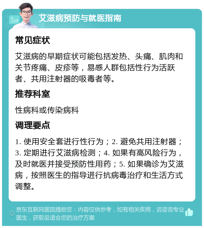 艾滋病预防与就医指南 常见症状 艾滋病的早期症状可能包括发热、头痛、肌肉和关节疼痛、皮疹等，易感人群包括性行为活跃者、共用注射器的吸毒者等。 推荐科室 性病科或传染病科 调理要点 1. 使用安全套进行性行为；2. 避免共用注射器；3. 定期进行艾滋病检测；4. 如果有高风险行为，及时就医并接受预防性用药；5. 如果确诊为艾滋病，按照医生的指导进行抗病毒治疗和生活方式调整。