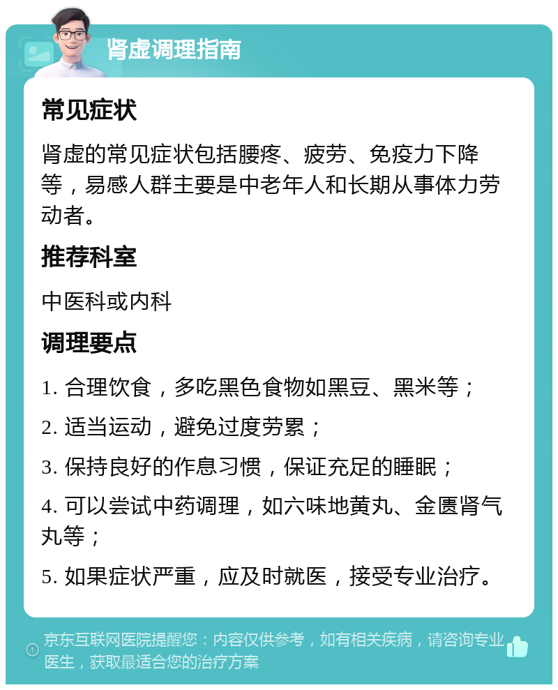 肾虚调理指南 常见症状 肾虚的常见症状包括腰疼、疲劳、免疫力下降等，易感人群主要是中老年人和长期从事体力劳动者。 推荐科室 中医科或内科 调理要点 1. 合理饮食，多吃黑色食物如黑豆、黑米等； 2. 适当运动，避免过度劳累； 3. 保持良好的作息习惯，保证充足的睡眠； 4. 可以尝试中药调理，如六味地黄丸、金匮肾气丸等； 5. 如果症状严重，应及时就医，接受专业治疗。