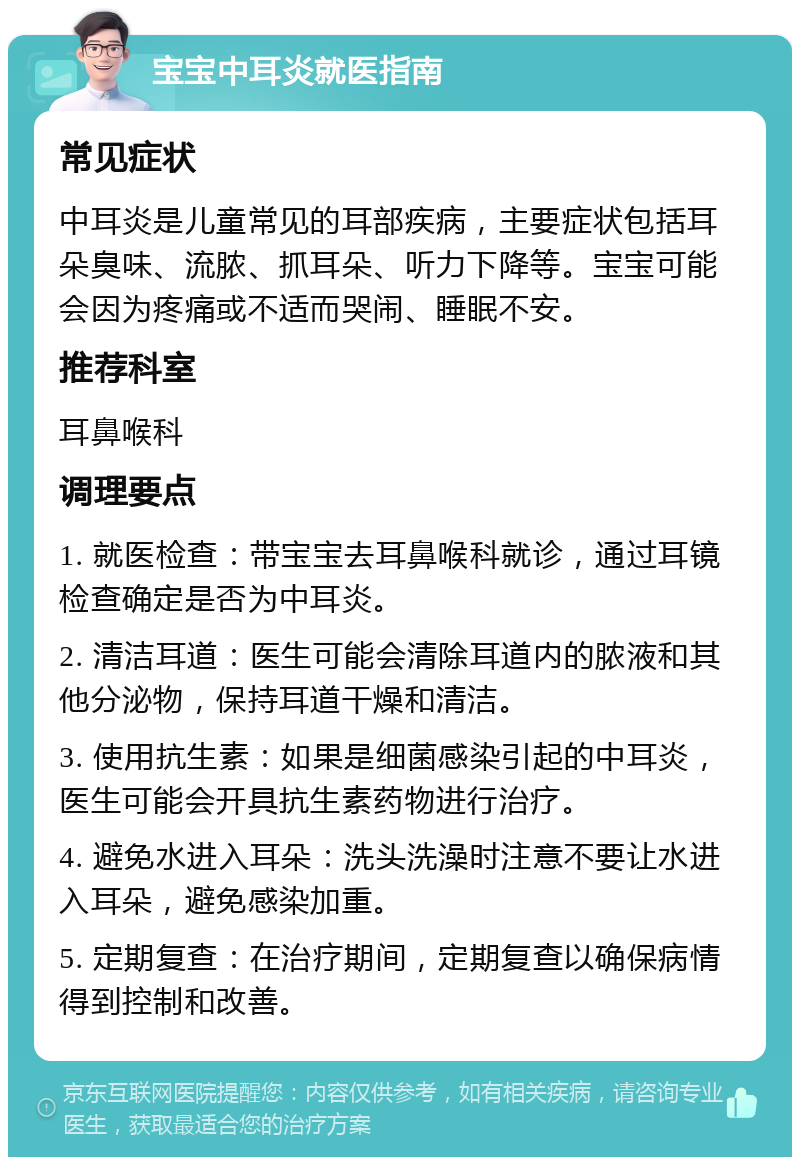 宝宝中耳炎就医指南 常见症状 中耳炎是儿童常见的耳部疾病，主要症状包括耳朵臭味、流脓、抓耳朵、听力下降等。宝宝可能会因为疼痛或不适而哭闹、睡眠不安。 推荐科室 耳鼻喉科 调理要点 1. 就医检查：带宝宝去耳鼻喉科就诊，通过耳镜检查确定是否为中耳炎。 2. 清洁耳道：医生可能会清除耳道内的脓液和其他分泌物，保持耳道干燥和清洁。 3. 使用抗生素：如果是细菌感染引起的中耳炎，医生可能会开具抗生素药物进行治疗。 4. 避免水进入耳朵：洗头洗澡时注意不要让水进入耳朵，避免感染加重。 5. 定期复查：在治疗期间，定期复查以确保病情得到控制和改善。