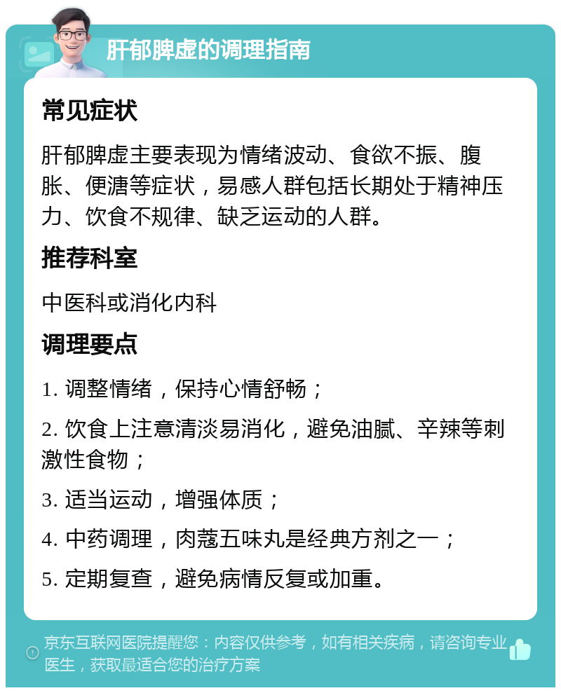 肝郁脾虚的调理指南 常见症状 肝郁脾虚主要表现为情绪波动、食欲不振、腹胀、便溏等症状，易感人群包括长期处于精神压力、饮食不规律、缺乏运动的人群。 推荐科室 中医科或消化内科 调理要点 1. 调整情绪，保持心情舒畅； 2. 饮食上注意清淡易消化，避免油腻、辛辣等刺激性食物； 3. 适当运动，增强体质； 4. 中药调理，肉蔻五味丸是经典方剂之一； 5. 定期复查，避免病情反复或加重。