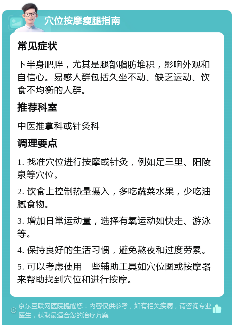 穴位按摩瘦腿指南 常见症状 下半身肥胖，尤其是腿部脂肪堆积，影响外观和自信心。易感人群包括久坐不动、缺乏运动、饮食不均衡的人群。 推荐科室 中医推拿科或针灸科 调理要点 1. 找准穴位进行按摩或针灸，例如足三里、阳陵泉等穴位。 2. 饮食上控制热量摄入，多吃蔬菜水果，少吃油腻食物。 3. 增加日常运动量，选择有氧运动如快走、游泳等。 4. 保持良好的生活习惯，避免熬夜和过度劳累。 5. 可以考虑使用一些辅助工具如穴位图或按摩器来帮助找到穴位和进行按摩。