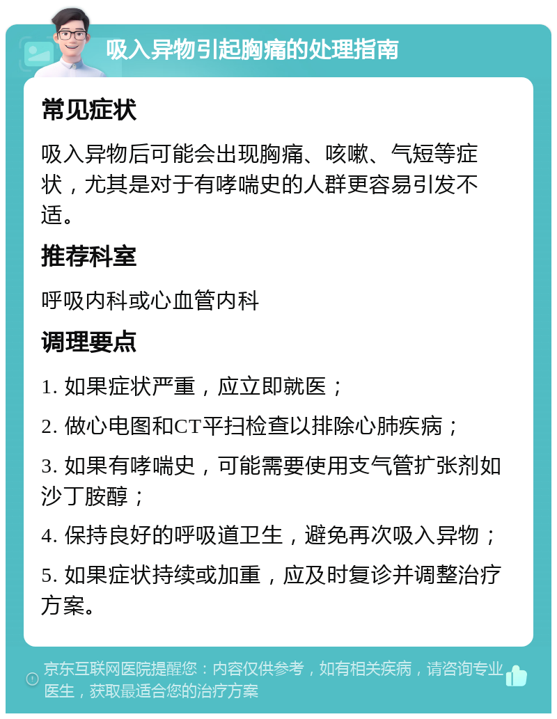 吸入异物引起胸痛的处理指南 常见症状 吸入异物后可能会出现胸痛、咳嗽、气短等症状，尤其是对于有哮喘史的人群更容易引发不适。 推荐科室 呼吸内科或心血管内科 调理要点 1. 如果症状严重，应立即就医； 2. 做心电图和CT平扫检查以排除心肺疾病； 3. 如果有哮喘史，可能需要使用支气管扩张剂如沙丁胺醇； 4. 保持良好的呼吸道卫生，避免再次吸入异物； 5. 如果症状持续或加重，应及时复诊并调整治疗方案。