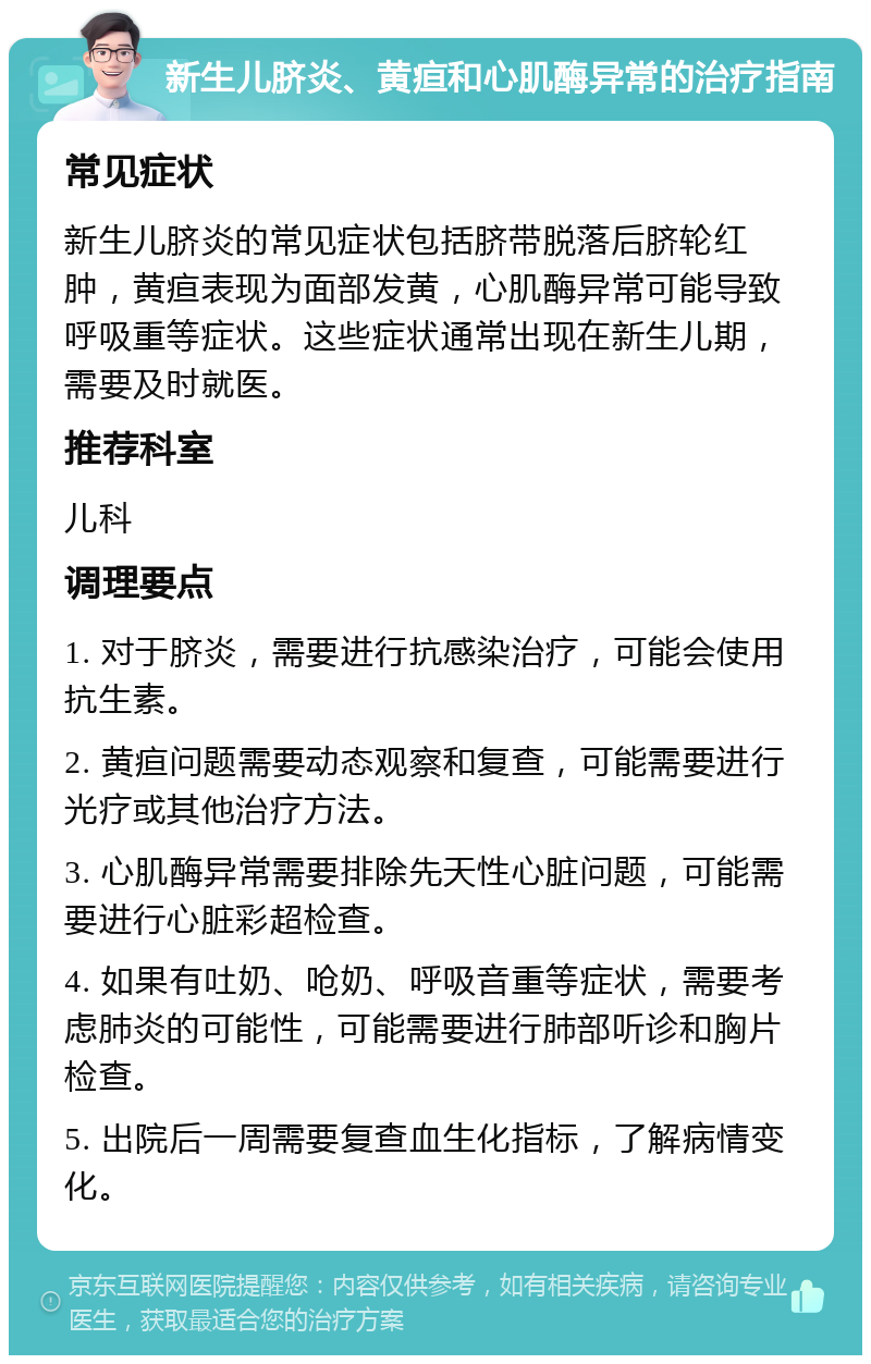 新生儿脐炎、黄疸和心肌酶异常的治疗指南 常见症状 新生儿脐炎的常见症状包括脐带脱落后脐轮红肿，黄疸表现为面部发黄，心肌酶异常可能导致呼吸重等症状。这些症状通常出现在新生儿期，需要及时就医。 推荐科室 儿科 调理要点 1. 对于脐炎，需要进行抗感染治疗，可能会使用抗生素。 2. 黄疸问题需要动态观察和复查，可能需要进行光疗或其他治疗方法。 3. 心肌酶异常需要排除先天性心脏问题，可能需要进行心脏彩超检查。 4. 如果有吐奶、呛奶、呼吸音重等症状，需要考虑肺炎的可能性，可能需要进行肺部听诊和胸片检查。 5. 出院后一周需要复查血生化指标，了解病情变化。