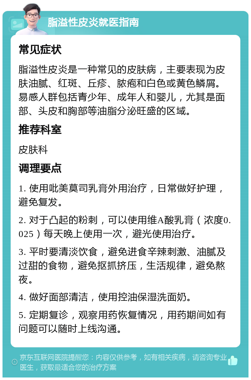 脂溢性皮炎就医指南 常见症状 脂溢性皮炎是一种常见的皮肤病，主要表现为皮肤油腻、红斑、丘疹、脓疱和白色或黄色鳞屑。易感人群包括青少年、成年人和婴儿，尤其是面部、头皮和胸部等油脂分泌旺盛的区域。 推荐科室 皮肤科 调理要点 1. 使用吡美莫司乳膏外用治疗，日常做好护理，避免复发。 2. 对于凸起的粉刺，可以使用维A酸乳膏（浓度0.025）每天晚上使用一次，避光使用治疗。 3. 平时要清淡饮食，避免进食辛辣刺激、油腻及过甜的食物，避免抠抓挤压，生活规律，避免熬夜。 4. 做好面部清洁，使用控油保湿洗面奶。 5. 定期复诊，观察用药恢复情况，用药期间如有问题可以随时上线沟通。