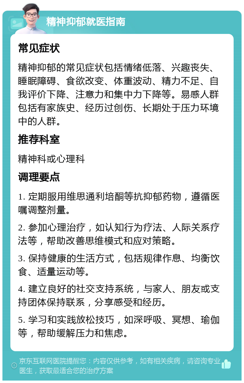 精神抑郁就医指南 常见症状 精神抑郁的常见症状包括情绪低落、兴趣丧失、睡眠障碍、食欲改变、体重波动、精力不足、自我评价下降、注意力和集中力下降等。易感人群包括有家族史、经历过创伤、长期处于压力环境中的人群。 推荐科室 精神科或心理科 调理要点 1. 定期服用维思通利培酮等抗抑郁药物，遵循医嘱调整剂量。 2. 参加心理治疗，如认知行为疗法、人际关系疗法等，帮助改善思维模式和应对策略。 3. 保持健康的生活方式，包括规律作息、均衡饮食、适量运动等。 4. 建立良好的社交支持系统，与家人、朋友或支持团体保持联系，分享感受和经历。 5. 学习和实践放松技巧，如深呼吸、冥想、瑜伽等，帮助缓解压力和焦虑。