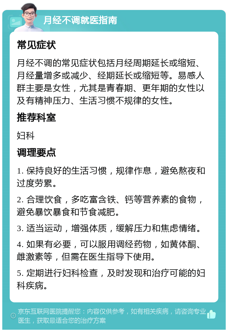 月经不调就医指南 常见症状 月经不调的常见症状包括月经周期延长或缩短、月经量增多或减少、经期延长或缩短等。易感人群主要是女性，尤其是青春期、更年期的女性以及有精神压力、生活习惯不规律的女性。 推荐科室 妇科 调理要点 1. 保持良好的生活习惯，规律作息，避免熬夜和过度劳累。 2. 合理饮食，多吃富含铁、钙等营养素的食物，避免暴饮暴食和节食减肥。 3. 适当运动，增强体质，缓解压力和焦虑情绪。 4. 如果有必要，可以服用调经药物，如黄体酮、雌激素等，但需在医生指导下使用。 5. 定期进行妇科检查，及时发现和治疗可能的妇科疾病。