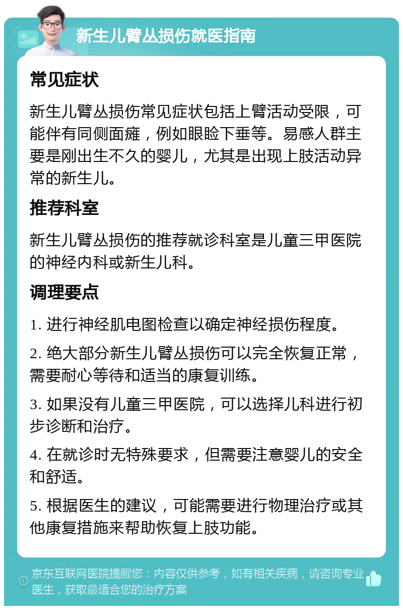 新生儿臂丛损伤就医指南 常见症状 新生儿臂丛损伤常见症状包括上臂活动受限，可能伴有同侧面瘫，例如眼睑下垂等。易感人群主要是刚出生不久的婴儿，尤其是出现上肢活动异常的新生儿。 推荐科室 新生儿臂丛损伤的推荐就诊科室是儿童三甲医院的神经内科或新生儿科。 调理要点 1. 进行神经肌电图检查以确定神经损伤程度。 2. 绝大部分新生儿臂丛损伤可以完全恢复正常，需要耐心等待和适当的康复训练。 3. 如果没有儿童三甲医院，可以选择儿科进行初步诊断和治疗。 4. 在就诊时无特殊要求，但需要注意婴儿的安全和舒适。 5. 根据医生的建议，可能需要进行物理治疗或其他康复措施来帮助恢复上肢功能。