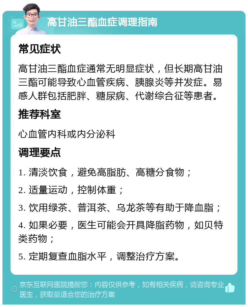 高甘油三酯血症调理指南 常见症状 高甘油三酯血症通常无明显症状，但长期高甘油三酯可能导致心血管疾病、胰腺炎等并发症。易感人群包括肥胖、糖尿病、代谢综合征等患者。 推荐科室 心血管内科或内分泌科 调理要点 1. 清淡饮食，避免高脂肪、高糖分食物； 2. 适量运动，控制体重； 3. 饮用绿茶、普洱茶、乌龙茶等有助于降血脂； 4. 如果必要，医生可能会开具降脂药物，如贝特类药物； 5. 定期复查血脂水平，调整治疗方案。