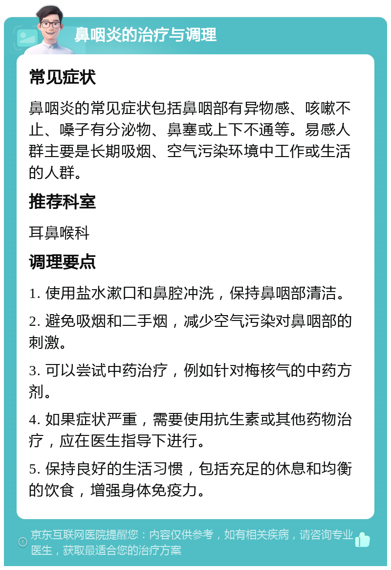 鼻咽炎的治疗与调理 常见症状 鼻咽炎的常见症状包括鼻咽部有异物感、咳嗽不止、嗓子有分泌物、鼻塞或上下不通等。易感人群主要是长期吸烟、空气污染环境中工作或生活的人群。 推荐科室 耳鼻喉科 调理要点 1. 使用盐水漱口和鼻腔冲洗，保持鼻咽部清洁。 2. 避免吸烟和二手烟，减少空气污染对鼻咽部的刺激。 3. 可以尝试中药治疗，例如针对梅核气的中药方剂。 4. 如果症状严重，需要使用抗生素或其他药物治疗，应在医生指导下进行。 5. 保持良好的生活习惯，包括充足的休息和均衡的饮食，增强身体免疫力。